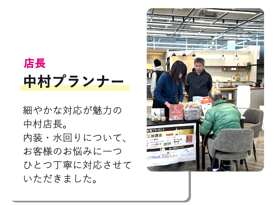 店長の中村プランナー 細やかな対応が魅力の中村店長内装・水回りについて、お客のお悩みに一つひとつ丁寧に対応させていただきました。