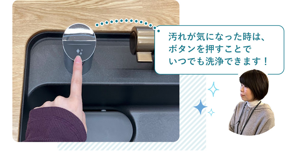 汚れが気になった時は、ボタンを押すことでいつでも洗浄できます!