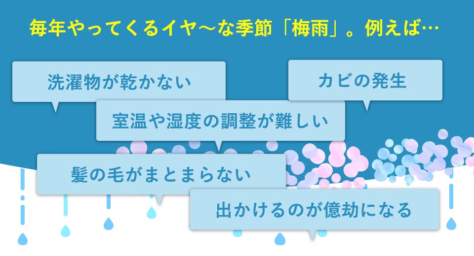 毎年やってくるイヤ〜な季節「梅雨」。洗濯物が乾かない、室温や湿度の調整が難しい、カビの発生、髪の毛がまとまらない、出かけるのが億劫になる