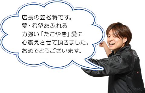 店長の笠松将です。夢・希望あふれる力強い「たこやき」愛に心震えさせて頂きました。おめでとうございます。