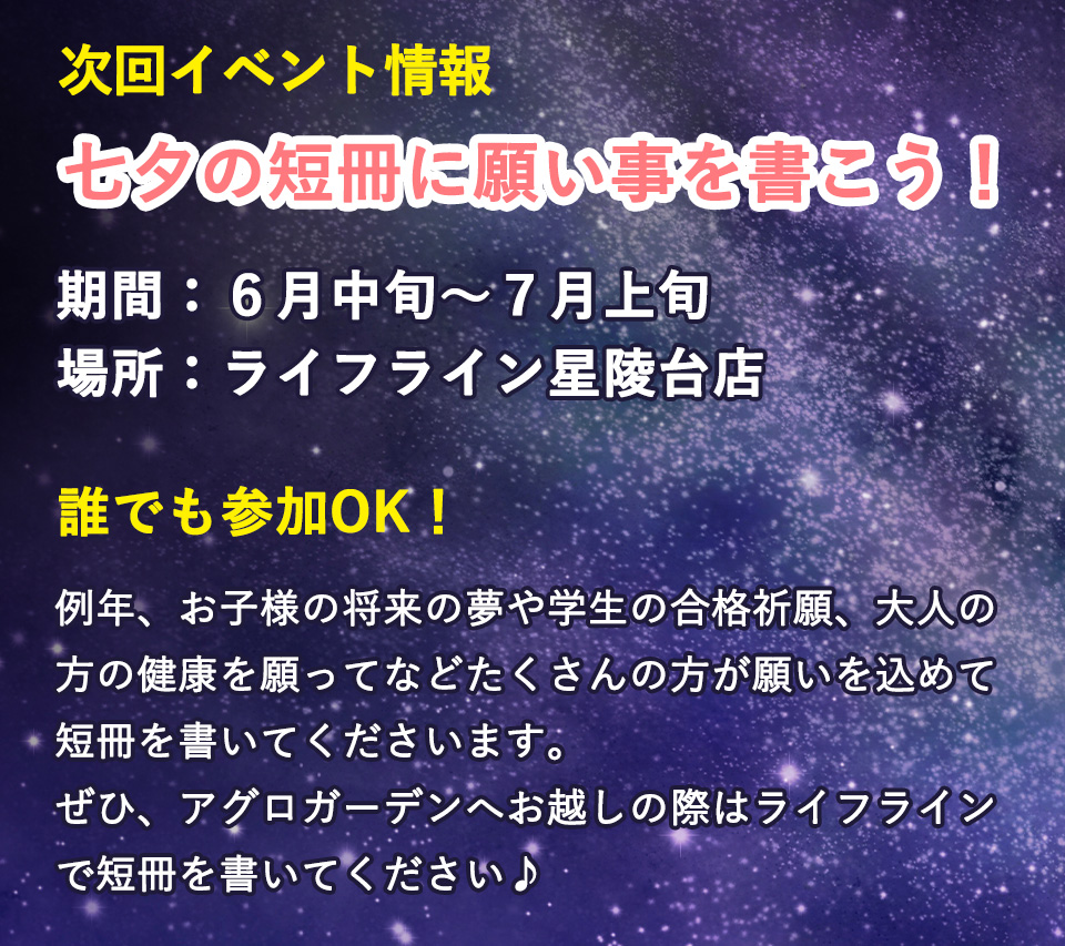 七夕の短冊に願い事を書こう！ 次回イベント情報 期間：6月中旬～7月上旬 場所：ライフライン星陵台店 誰でも参加OK！ 例年、お子様の将来の夢や学生の合格祈願、大人の方の健康を願ってなど　たくさんの方が願いを込めて短冊を書いてくださいます。ぜひ、アグロガーデンへお越しの際はライフラインで短冊を書いてください♪