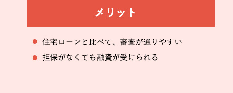 メリット・住宅ローンと比べて、審査が通りやすい・担保がなくても融資が受けられる