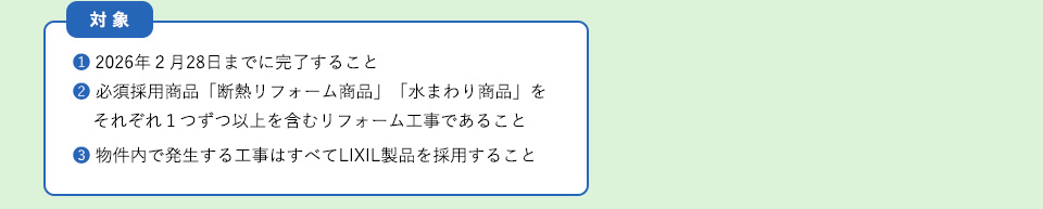 対象
①２０２６年２月２８日までに完了すること②必須採用商品「断熱リフォーム商品」「水まわり商品を」それぞれ１つずつ以上を含むリフォーム工事であること
③物件内で発生する工事はすべてＬＩＸＩＬ製品を採用すること