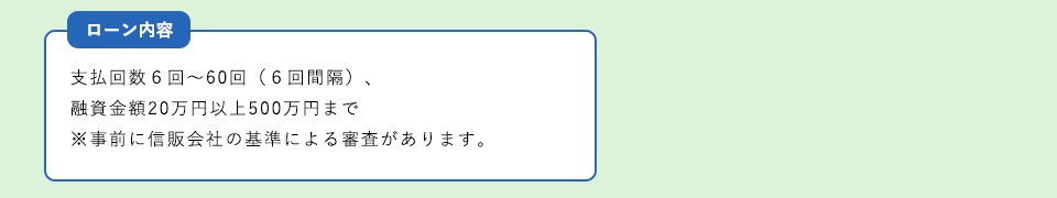 ローン内容支払回数６回～６０回（６回間隔）、融資金額２０万円以上５００万円まで　※事前に信販会社の基準による審査があります。