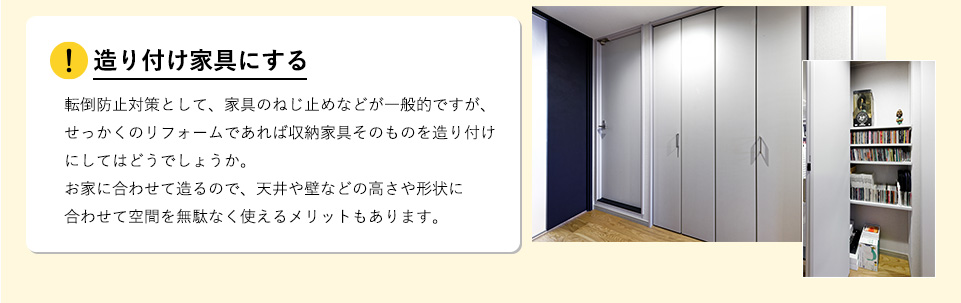 造り付け家具にする転倒防止対策として、家具のねじ止めなどが一般的ですが、せっかくのリフォームであれば収納家具そのものを造り付けにしてはどうでしょうか。お家に合わせて造るので、天井や壁などの高さや形状に合わせて空間を無駄なく使えるメリットもあります。