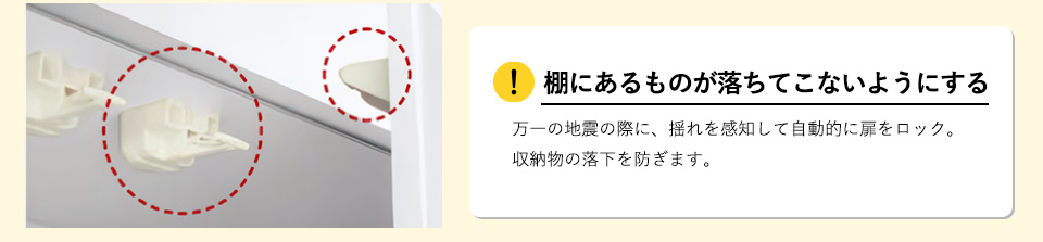 棚にあるものが落ちてこないようにする万一の地震の際に、揺れを感知して自動的に扉をロック。収納物の落下を防ぎます。