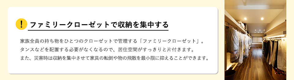 ファミリークローゼットで収納を集中する家族全員の持ち物をひとつのクローゼットで管理する「ファミリークローゼット」。タンスなどを配置する必要がなくなるので、居住空間がすっきりと片付きます。また、災害時は収納を集中させて家具の転倒や物の飛散を最小限に抑えることができます。