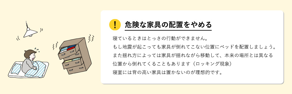 危険な家具の配置をやめる寝ているときはとっさの行動ができません。もし地震が起こっても家具が倒れてこない位置にベッドを配置しましょう。また揺れ方によっては家具が揺れながら移動して、本来の場所とは異なる位置から倒れてくることもあります（ロッキング現象）。寝室には背の高い家具は置かないのが理想的です。