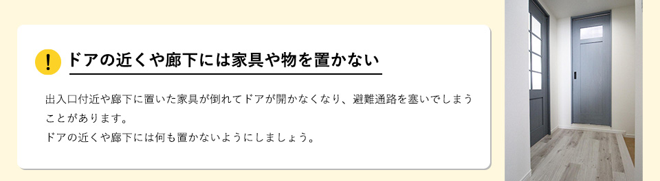ドアの近くや廊下には家具や物を置かない出入口付近や廊下に置いた家具が倒れてドアが開かなくなり、避難通路を塞いでしまうことがあります。ドアの近くや廊下には何も置かないようにしましょう。