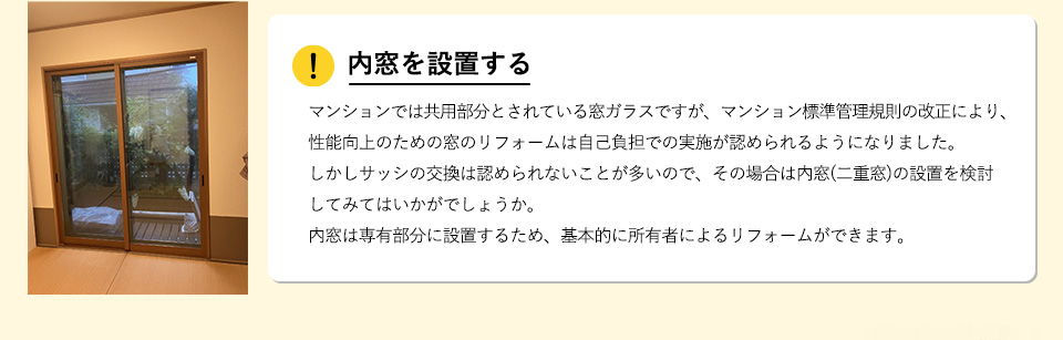 内窓を設置する
マンションでは共用部分とされている窓ガラスですが、マンション標準管理規則の改正により、性能向上のための窓のリフォームは自己負担での実施が認められるようになりました。しかしサッシの交換は認められないことが多いので、その場合は内窓(二重窓)の設置を検討してみてはいかがでしょうか。内窓は専有部分に設置するため、基本的に所有者によるリフォームができます。