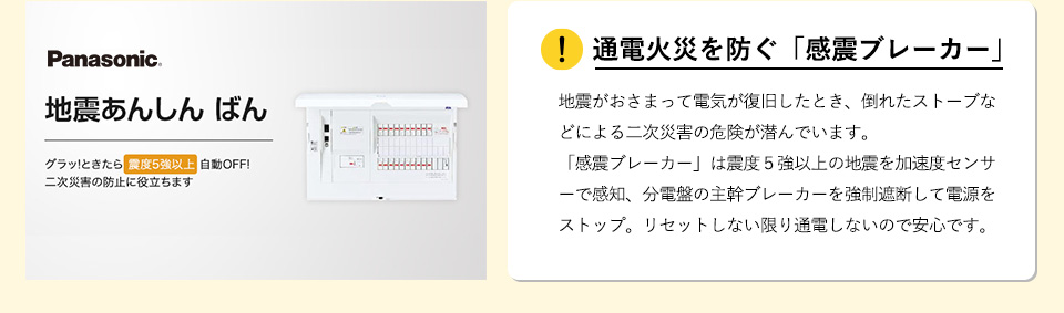 通電火災を防ぐ「感震ブレーカー」
地震がおさまって電気が復旧したとき、倒れたストーブなどによる二次災害の危険が潜んでいます。「感震ブレーカー」は震度５強以上の地震を加速度センサーで感知、分電盤の主幹ブレーカーを強制遮断して電源をストップ。リセットしない限り通電しないので安心です。