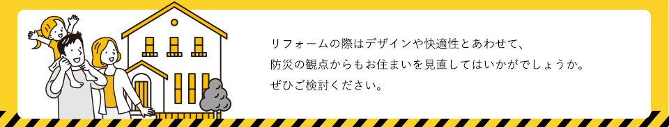 リフォームの際はデザインや快適性とあわせて、防災の観点からもお住まいを見直してはいかがでしょうか。ぜひご検討ください。