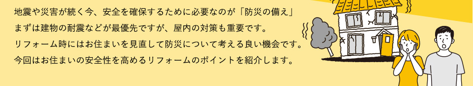 地震や災害が続く今、安全を確保するために必要なのが「防災の備え」。まずは建物の耐震などが最優先ですが、屋内の対策も重要です。リフォーム時にお住まいを見直して防災について考える良い機会です。今回はお住まいの安全性を高めるリフォームのポイントを紹介します。