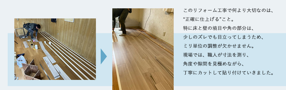 このリフォーム工事で何より大切なのは、“正確に仕上げる”こと。特に床と壁の境目や角の部分は、少しのズレでも目立ってしまうため、ミリ単位の調整が欠かせません。現場では、職人が寸法を測り、角度や隙間を見極めながら、丁寧にカットして貼り付けていきました。