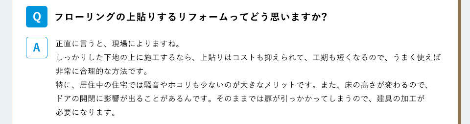 Ｑ）
フローリングの上貼りするリフォームってどう思いますか?A）正直に言うと、現場によりますね。しっかりした下地の上に施工するなら、上貼りはコストも抑えられて、工期も短くなるので、うまく使えば非常に合理的な方法です。特に、居住中の住宅では騒音やホコリも少ないのが大きなメリットです。また、床の高さが変わるので、ドアの開閉に影響が出ることがあるんです。そのままでは扉が引っかかってしまうので、建具の加工が必要になります。