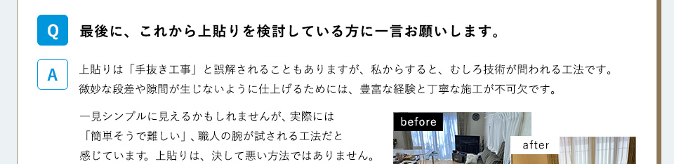 Ｑ）最後に、これから上貼りを検討している方に一言お願いします。A）上貼りは「手抜き工事」と誤解されることもありますが、私からすると、むしろ技術が問われる工法です。微妙な段差や隙間が生じないように仕上げるためには、豊富な経験と丁寧な施工が不可欠です。一見シンプルに見えるかもしれませんが、実際には「簡単そうで難しい」、職人の腕が試される工法だと感じています。上貼りは、決して悪い方法ではありません。