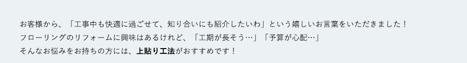 お客様から、「工事中も快適に過ごせて、知り合いにも紹介したいわ」という嬉しいお言葉をいただきました！
フローリングのリフォームに興味はあるけれど、「工期が長そう…」「予算が心配…」そんなお悩みをお持ちの方には、上貼り工法がおすすめです！