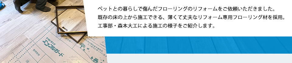 ペットとの暮らしで傷んだフローリングのリフォームをご依頼いただきました。既存の床の上から施工できる、薄くて丈夫なリフォーム専用フローリング材を採用。工事部・森本大工による施工の様子をご紹介します。