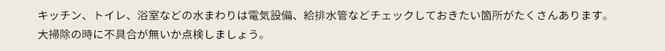 キッチン、トイレ、浴室などの水まわりは電気設備、給排水管などチェックしておきたい箇所がたくさんあります。大掃除の時に不具合が無いか点検しましょう。