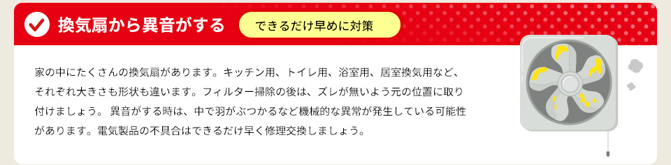 ● 換気扇から異音がする ⇒ できるだけ早めに対策家の中にたくさんの換気扇があります。キッチン用、トイレ用、浴室用、居室換気用など、それぞれ大きさも形状も違います。フィルター掃除の後は、ズレが無いよう元の位置に取り付けましょう。異音がする時は、中で羽がぶつかるなど機械的な異常が発生している可能性があります。電気製品の不具合はできるだけ早く修理交換しましょう。