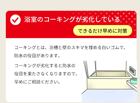 ● 浴室のコーキングが劣化している ⇒ できるだけ早めに対策・コーキングとは、浴槽と壁のスキマを埋める白いゴムで、防水の役目があります。コーキングが劣化すると防水の役目を果たさなくなりますので、早めにご相談ください。
