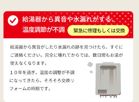 ● 給湯器から異音や水漏れがする、温度調節が不調 ⇒ 緊急に修理もしくは交換・給湯器から異音がしたり水漏れの跡を見つけたら、すぐにご連絡ください。完全に壊れてからでは、数日間もお湯が使えなくなります。１０年を過ぎ、温度の調整が不調になってきたら、そろそろ交換リフォームの時期です。