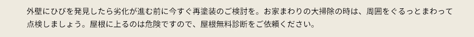外壁にひびを発見したら劣化が進む前に今すぐ再塗装のご検討を。お家まわりの大掃除の時は、周囲をぐるっとまわって点検しましょう。屋根に上るのは危険ですので、屋根無料診断をご依頼ください。