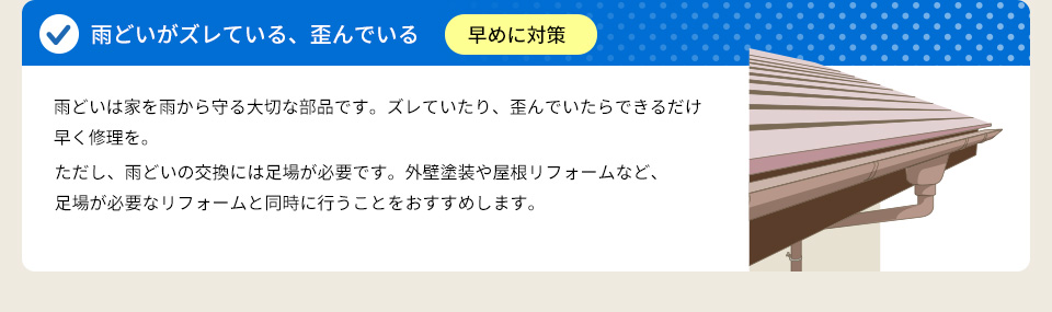 ● 雨どいがズレている、歪んでいる ⇒ 早めに対策雨どいは家を雨から守る大切な部品です。ズレていたり、歪んでいたらできるだけ早く修理を。ただし、雨どいの交換には足場が必要です。外壁塗装や屋根リフォームなど、足場が必要なリフォームと同時に行うことをおすすめします。