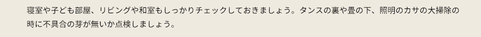 寝室や子ども部屋、リビングや和室もしっかりチェックしておきましょう。タンスの裏や畳の下、照明のカサの大掃除の時に不具合の芽が無いか点検しましょう。