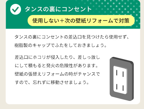 ● タンスの裏にコンセント ⇒ 使用しない＋次の壁紙リフォームで対策・タンスの裏にコンセントの差込口を見つけたら使用せず、樹脂製のキャップでふたをしておきましょう。差込口にホコリが侵入したり、差しっ放しにして積もると発火の危険性があります。壁紙の張替えリフォームの時がチャンスですので、忘れずに移動させましょう。