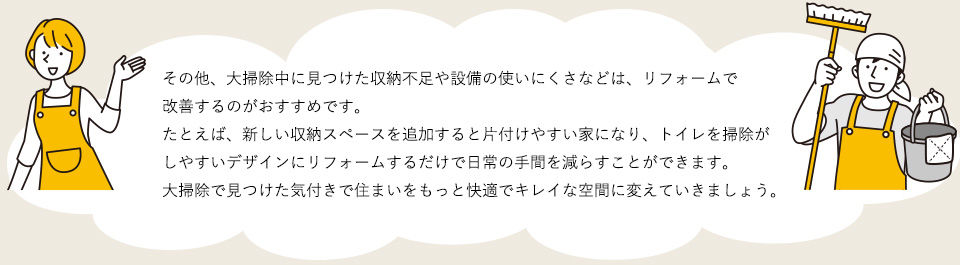 その他、大掃除中に見つけた収納不足や設備の使いにくさなどは、リフォームで改善するのがおすすめです。たとえば、新しい収納スペースを追加すると片付けやすい家になり、トイレを掃除がしやすいデザインにリフォームするだけで日常の手間を減らすことができます。大掃除で見つけた気付きで住まいをもっと快適でキレイな空間に変えていきましょう。