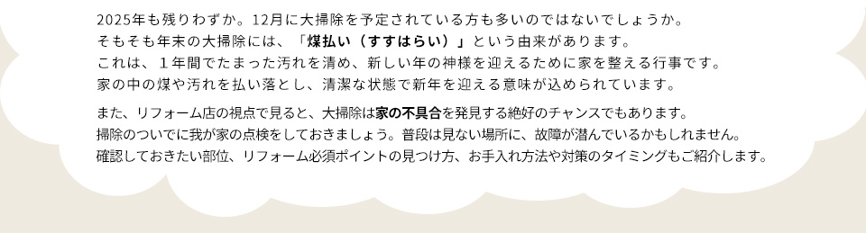 ２０２５年も残りわずか。１２月に大掃除を予定されている方も多いのではないでしょうか。そもそも年末の大掃除には、「煤払い（すすはらい）」という由来があります。これは、１年間でたまった汚れを清め、新しい年の神様を迎えるために家を整える行事です。家の中の煤や汚れを払い落とし、清潔な状態で新年を迎える意味が込められています。また、リフォーム店の視点で見ると、大掃除は家の不具合を発見する絶好のチャンスでもあります。掃除のついでに我が家の点検をしておきましょう。普段は見ない場所に、故障が潜んでいるかもしれません。確認しておきたい部位、リフォーム必須ポイントの見つけ方、お手入れ方法や対策のタイミングもご紹介します。