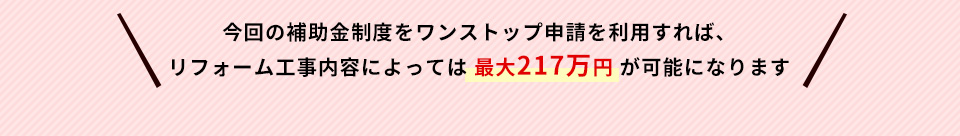 今回の補助金制度をワンストップ申請を利用すれば、リフォーム工事内容によっては最大２１７万円が可能になります
