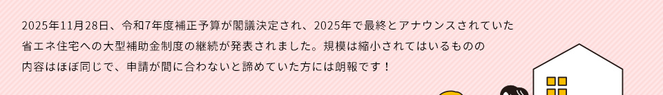 ２０２５年１１月２８日、令和７年度補正予算が閣議決定され、２０２５年で最終とアナウンスされていた省エネ住宅への大型補助金制度の継続が発表されました。規模は縮小されてはいるものの内容はほぼ同じで、申請が間に合わないと諦めていた方には朗報です！