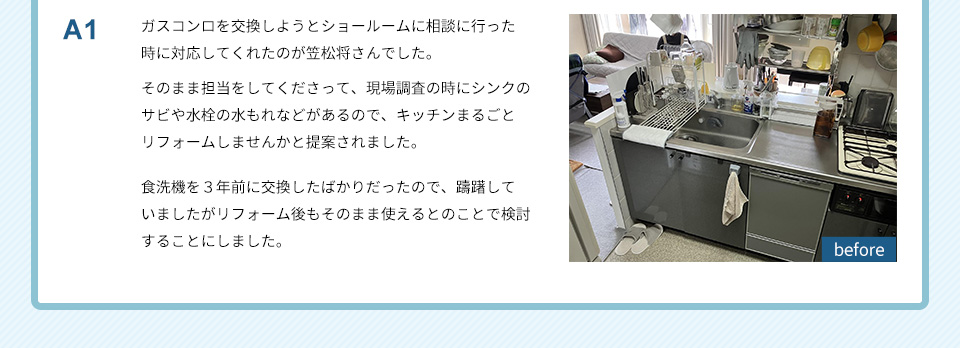 A1）ガスコンロを交換しようとショールームに相談に行った時に対応してくれたのが笠松将さんでした。そのまま担当をしてくださって、現場調査の時にシンクのサビや水栓の水もれなどがあるので、キッチンまるごとリフォームしませんかと提案されました。食洗機を３年前に交換したばかりだったので、躊躇していましたがリフォーム後もそのまま使えるとのことで検討することにしました。