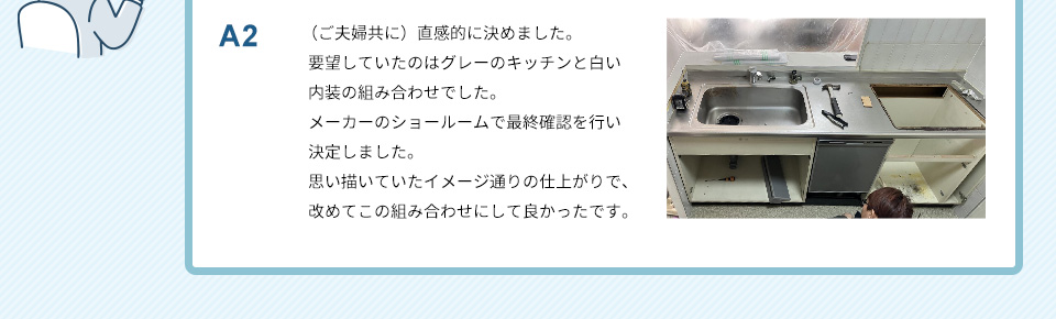 A2）（ご夫婦共に）直感的に決めました。要望していたのはグレーのキッチンと白い内装の組み合わせでした。メーカーのショールームで最終確認を行い決定しました。思い描いていたイメージ通りの仕上がりで、改めてこの組み合わせにして良かったです。