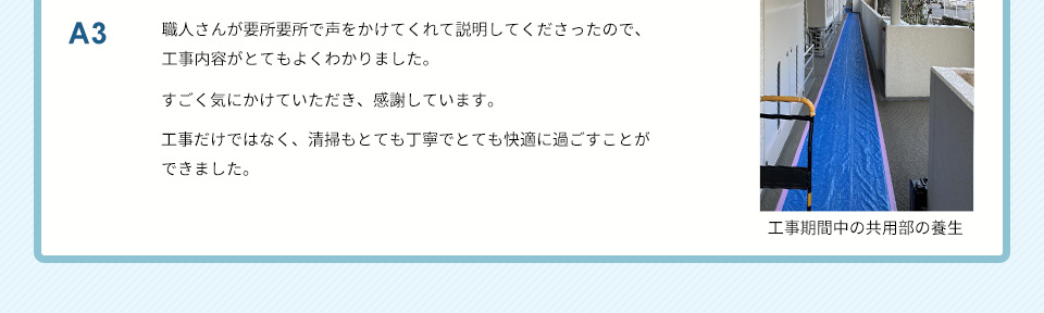 A3）職人さんが要所要所で声をかけてくれて説明してくださったので、工事内容がとてもよくわかりました。 すごく気にかけていただき、感謝しています。工事だけではなく、清掃もとても丁寧でとても快適に過ごすことができました。