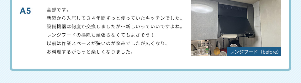 A5）全部です。新築から入居して３４年間ずっと使っていたキッチンでした。設備機器は何度か交換しましたが…新しいっていいですよね。レンジフードの掃除も頑張らなくてもよさそう！以前は作業スペースが狭いのが悩みでしたが広くなり、お料理するがもっと楽しくなりました。