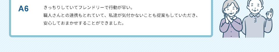 A6）きっちりしていてフレンドリーで行動が早い。職人さんとの連携もとれていて、私達が気付かないことも提案もしていただき、安心しておまかせすることができました。
