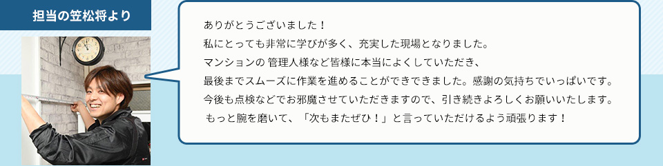 担当の笠松将よりありがとうございました！ 私にとっても非常に学びが多く、充実した現場となりました。マンションの 管理人様など皆様に本当によくしていただき、最後までスムーズに作業を進めることができできました。感謝の気持ちでいっぱいです。今後も点検などでお邪魔させていただきますので、引き続きよろしくお願いいたします。 もっと腕を磨いて、「次もまたぜひ！」と言っていただけるよう頑張ります！