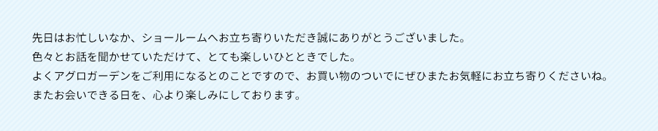 先日はお忙しいなか、ショールームへお立ち寄りいただき誠にありがとうございました。 色々とお話を聞かせていただけいただけて、とても楽しいひとときでした。よくアグロガーデンをご利用になるとのことですので、お買い物のついでにぜひまたお気軽にお立ち寄りくださいね。 またお会いできる日を、心より楽しみにしております。