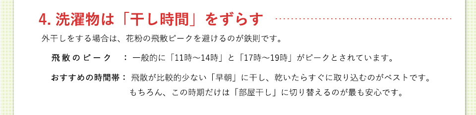 4. 洗濯物は「干し時間」をずらす外干しをする場合は、花粉の飛散ピークを避けるのが鉄則です。
飛散のピーク： 一般的に「１１時〜１４時」と「１７時〜１９時」がピークとされています。おすすめの時間帯： 飛散が比較的少ない「早朝」に干し、乾いたらすぐに取り込むのがベストです。もちろん、この時期だけは「部屋干し」に切り替えるのが最も安心です。