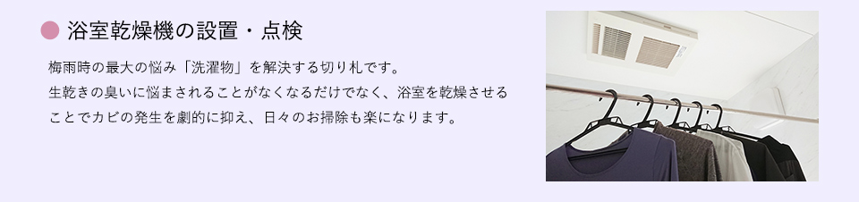 ●浴室乾燥機の設置・点検
梅雨時の最大の悩み「洗濯物」を解決する切り札です。 生乾きの臭いに悩まされることがなくなるだけでなく、浴室を乾燥させることでカビの発生を劇的に抑え、日々のお掃除も楽になります。