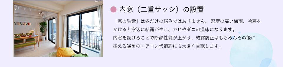 ●内窓（二重サッシ）の設置
「窓の結露」は冬だけの悩みではありません。 湿度の高い梅雨、冷房をかけると窓辺に結露が生じ、カビやダニの温床になります。内窓を設けることで断熱性能が上がり、結露防止はもちろん
その後に控える猛暑のエアコン代節約にも大きく貢献します。