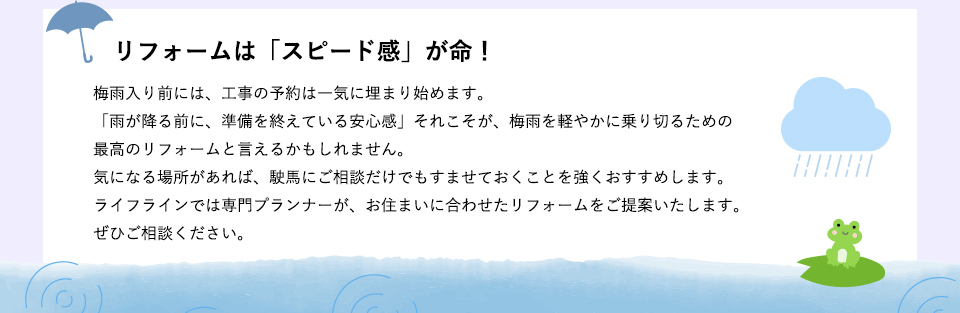 リフォームは「スピード感」が命
梅雨入り前には、工事の予約は一気に埋まり始めます。「雨が降る前に、準備を終えている安心感」それこそが、梅雨を軽やかに乗り切るための最高のリフォームと言えるかもしれません。気になる場所があれば、駛馬にご相談だけでもすませておくことを強くおすすめします。ライフラインでは専門プランナーが、お住まいに合わせたリフォームをご提案いたします。ぜひご相談ください。