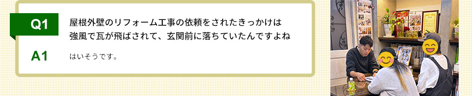 Q1）屋根外壁のリフォーム工事の依頼をされたきっかけは強風で瓦が飛ばされて、玄関前に落ちていたんですよね A1）はいそうです。