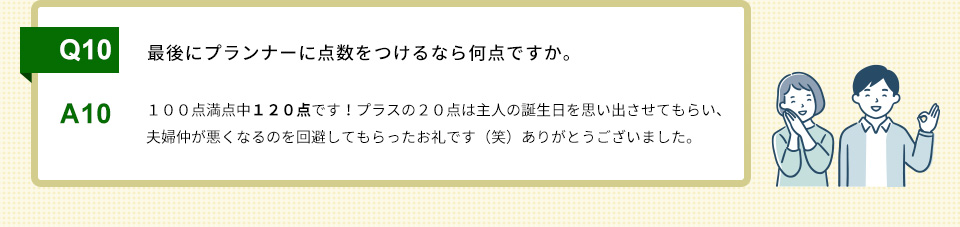 Q10）最後にプランナーに点数をつけるなら何点ですか。A10）１００点満点中１２０点です！プラスの２０点は主人の誕生日を思い出させてもらい、夫婦仲が悪くなるのを回避してもらったお礼です（笑）ありがとうございました。