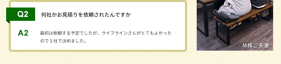 Q2）何社かお見積りを依頼されたんですか A2）最初は依頼する予定でしたが、ライフラインさんがとてもよかったので１社で決めました。