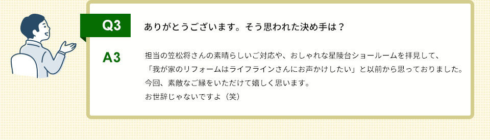Q3）ありがとうございます。そう思われた決め手は？A3）担当の笠松将さんの素晴らしいご対応や、おしゃれな星陵台ショールームを拝見して、「我が家のリフォームはライフラインさんにお声かけしたい」と以前から思っておりました。今回、素敵なご縁をいただけて嬉しく思います。お世辞じゃないですよ（笑）