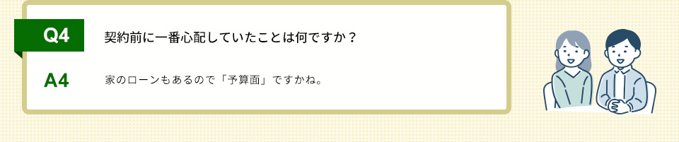 Q4）契約前に一番心配していたことは何ですか？A4）家のローンもあるので「予算面」ですかね。
